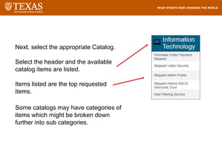 Next, select the appropriate Catalog.
Select the header and the available
catalog items are listed.
Items listed are the top requested
items.
Some catalogs may have categories of
items which might be broken down
further into sub categories.
 