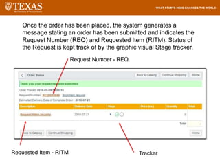 Once the order has been placed, the system generates a
message stating an order has been submitted and indicates the
Request Number (REQ) and Requested Item (RITM). Status of
the Request is kept track of by the graphic visual Stage tracker.
Tracker
Request Number - REQ
Requested Item - RITM
 