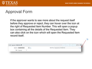 Approval Form
If the approver wants to see more about the request itself
before they approve or reject, they can hover over the icon at
the right of Requested Item Number. This will open a popup
box containing all the details of the Requested Item. They
can also click on the icon which will open the Requested Item
record itself.
 