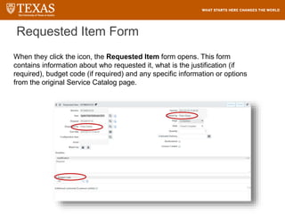 Requested Item Form
When they click the icon, the Requested Item form opens. This form
contains information about who requested it, what is the justification (if
required), budget code (if required) and any specific information or options
from the original Service Catalog page.
 