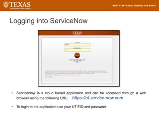 Logging into ServiceNow
• ServiceNow is a cloud based application and can be accessed through a web
browser using the following URL: https://ut.service-now.com
• To login to the application use your UT EID and password
 