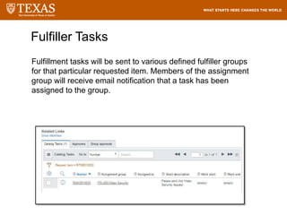 Fulfillment tasks will be sent to various defined fulfiller groups
for that particular requested item. Members of the assignment
group will receive email notification that a task has been
assigned to the group.
Fulfiller Tasks
 