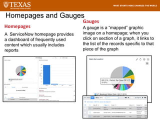 Homepages
A ServiceNow homepage provides
a dashboard of frequently used
content which usually includes
reports
Gauges
Homepages and Gauges
A gauge is a “mapped” graphic
image on a homepage; when you
click on section of a graph, it links to
the list of the records specific to that
piece of the graph
 