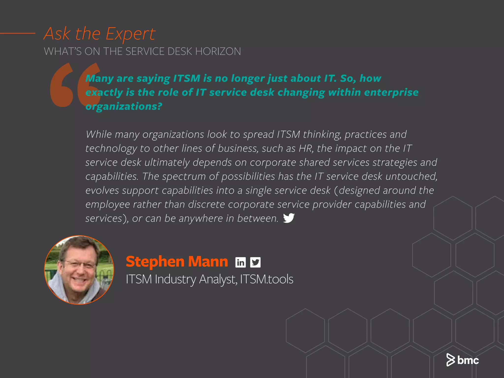 Stephen Mann
ITSM Industry Analyst, ITSM.tools
‘‘
Many are saying ITSM is no longer just about IT. So, how
exactly is the role of IT service desk changing within enterprise
organizations?
While many organizations look to spread ITSM thinking, practices and
technology to other lines of business, such as HR, the impact on the IT
service desk ultimately depends on corporate shared services strategies and
capabilities. The spectrum of possibilities has the IT service desk untouched,
evolves support capabilities into a single service desk (designed around the
employee rather than discrete corporate service provider capabilities and
services), or can be anywhere in between.
Ask the Expert
WHAT’S ON THE SERVICE DESK HORIZON
 