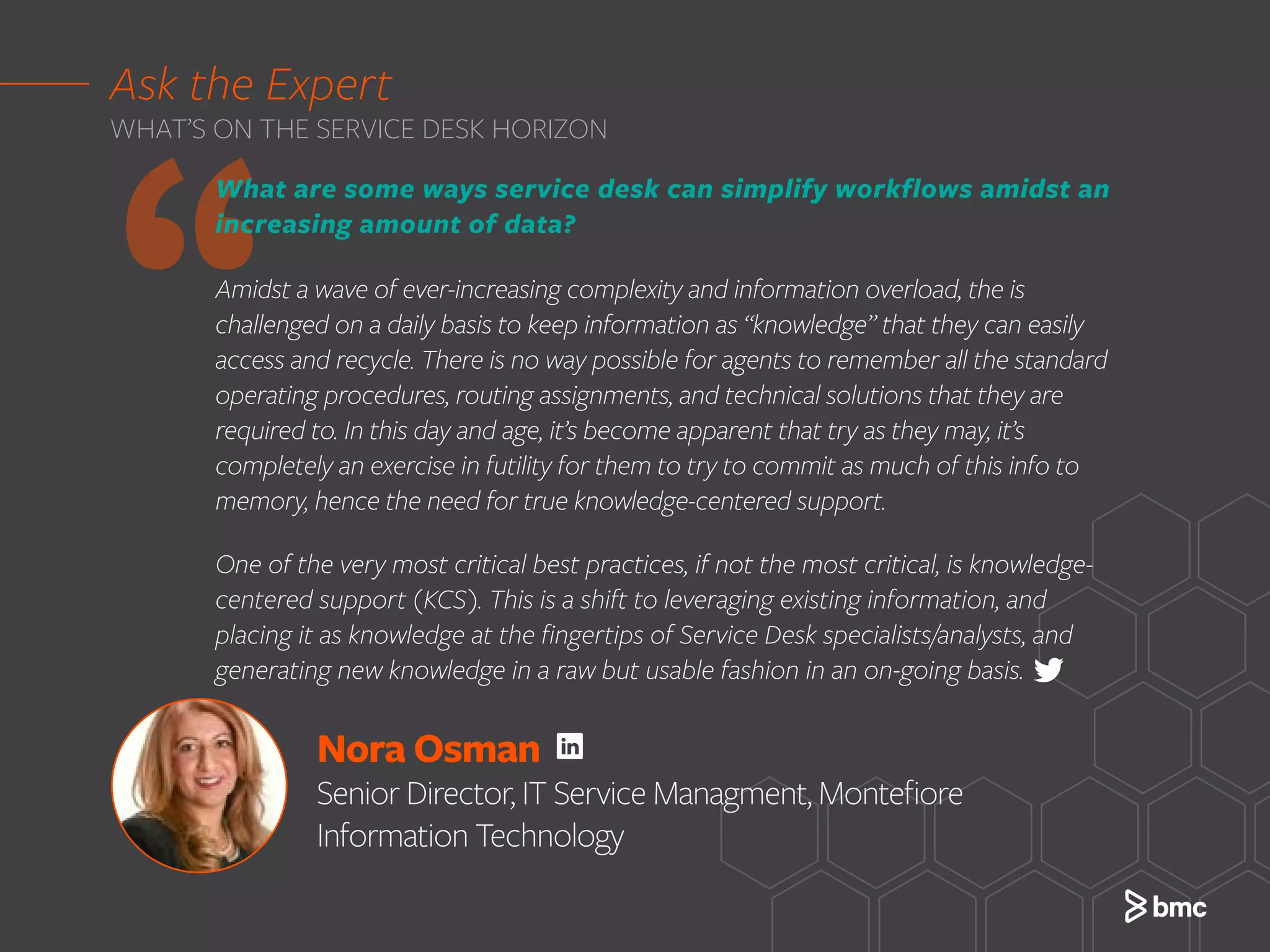 Nora Osman
Senior Director, IT Service Managment, Montefiore
Information Technology
‘‘
What are some ways service desk can simplify workflows amidst an
increasing amount of data?
Amidst a wave of ever-increasing complexity and information overload, the is
challenged on a daily basis to keep information as “knowledge” that they can easily
access and recycle. There is no way possible for agents to remember all the standard
operating procedures, routing assignments, and technical solutions that they are
required to. In this day and age, it’s become apparent that try as they may, it’s
completely an exercise in futility for them to try to commit as much of this info to
memory, hence the need for true knowledge-centered support.
One of the very most critical best practices, if not the most critical, is knowledge-
centered support (KCS). This is a shift to leveraging existing information, and
placing it as knowledge at the fingertips of Service Desk specialists/analysts, and
generating new knowledge in a raw but usable fashion in an on-going basis.
Ask the Expert
WHAT’S ON THE SERVICE DESK HORIZON
 