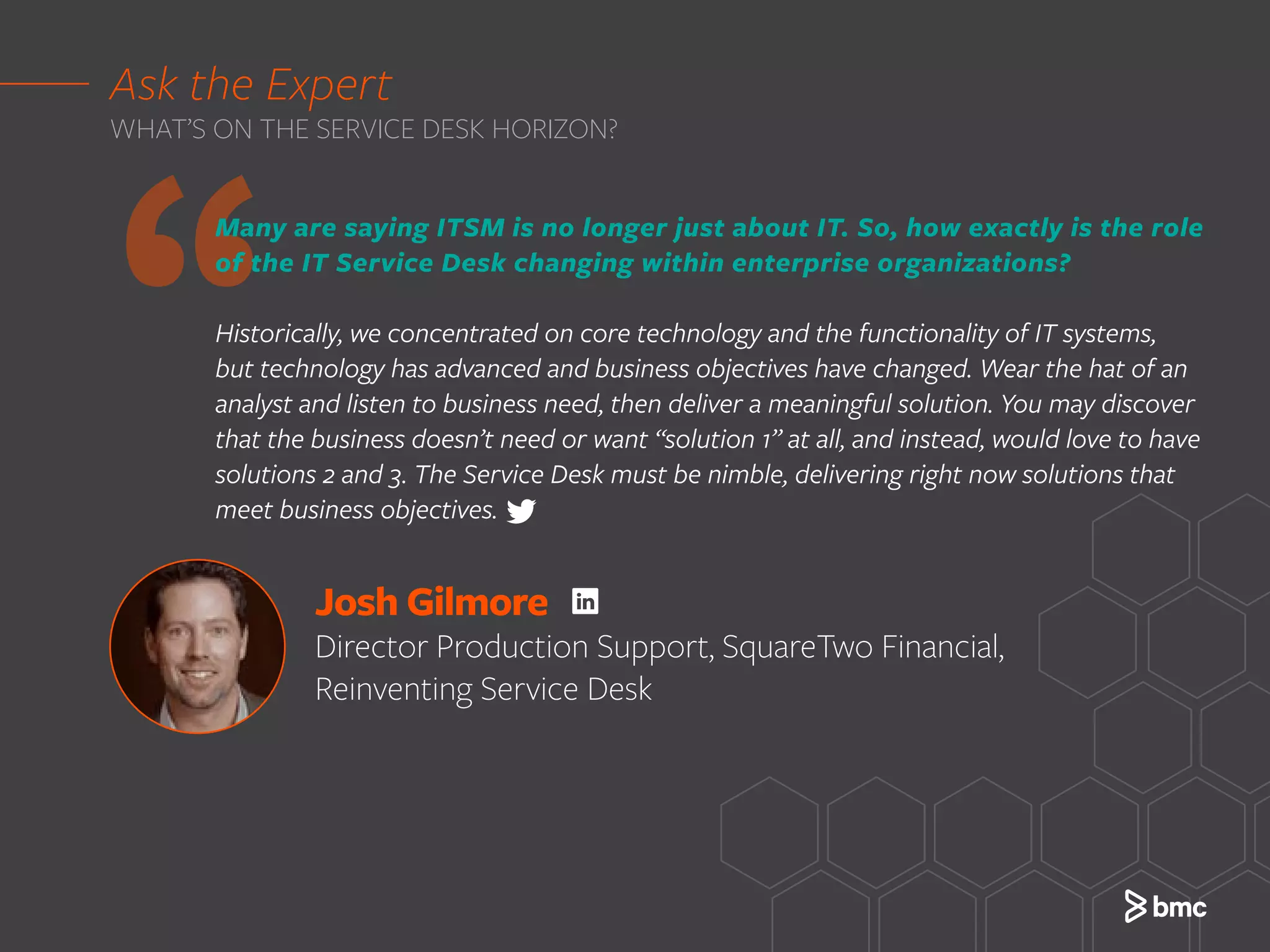 ‘‘Many are saying ITSM is no longer just about IT. So, how exactly is the role
of the IT Service Desk changing within enterprise organizations?
Historically, we concentrated on core technology and the functionality of IT systems,
but technology has advanced and business objectives have changed. Wear the hat of an
analyst and listen to business need, then deliver a meaningful solution. You may discover
that the business doesn’t need or want “solution 1” at all, and instead, would love to have
solutions 2 and 3. The Service Desk must be nimble, delivering right now solutions that
meet business objectives.
Ask the Expert
WHAT’S ON THE SERVICE DESK HORIZON?
Josh Gilmore
Director Production Support, SquareTwo Financial,
Reinventing Service Desk
 