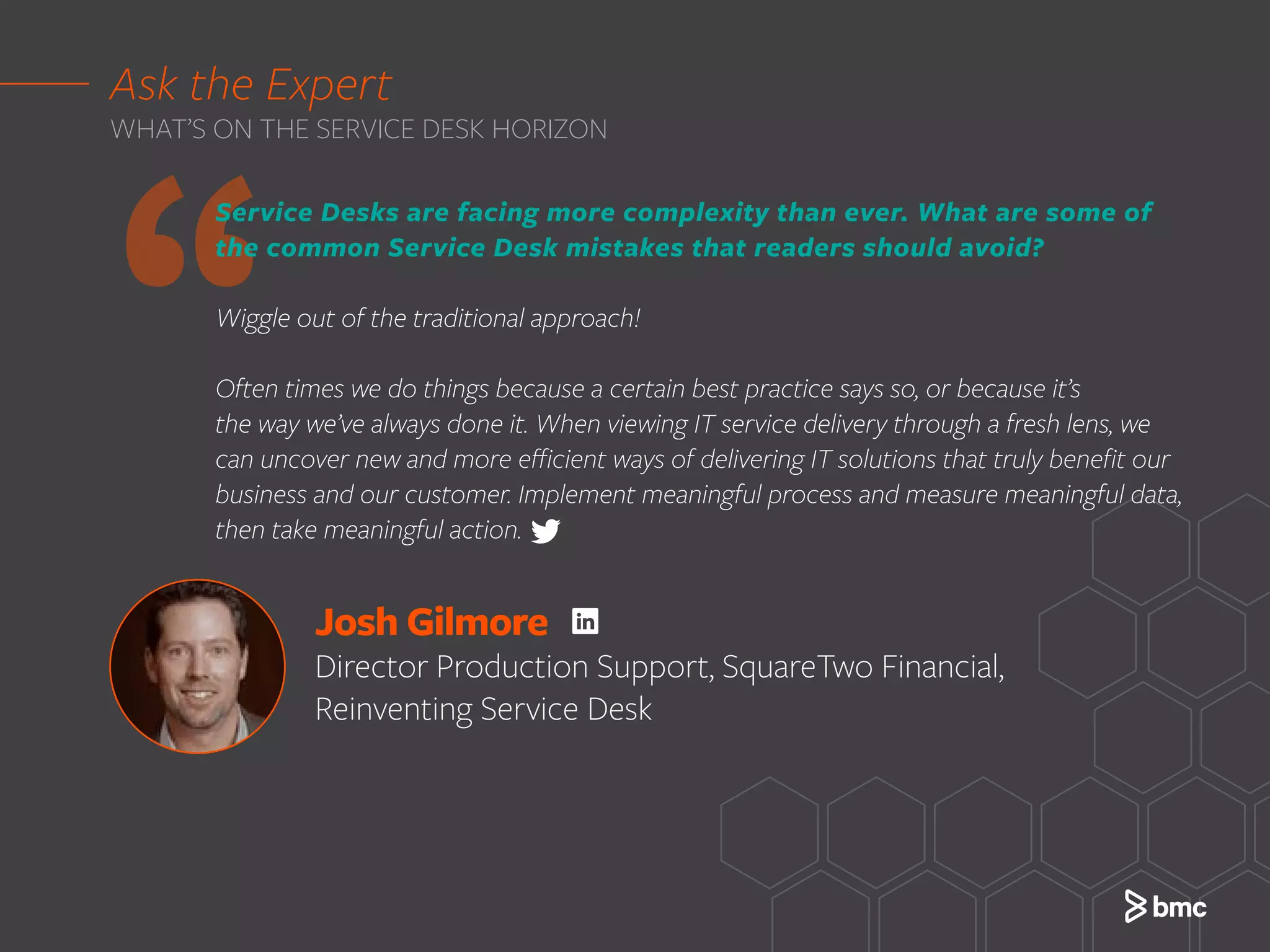 ‘‘
Ask the Expert
WHAT’S ON THE SERVICE DESK HORIZON
Josh Gilmore
Director Production Support, SquareTwo Financial,
Reinventing Service Desk
Service Desks are facing more complexity than ever. What are some of
the common Service Desk mistakes that readers should avoid?
Wiggle out of the traditional approach!
Often times we do things because a certain best practice says so, or because it’s
the way we’ve always done it. When viewing IT service delivery through a fresh lens, we
can uncover new and more efficient ways of delivering IT solutions that truly benefit our
business and our customer. Implement meaningful process and measure meaningful data,
then take meaningful action.
 