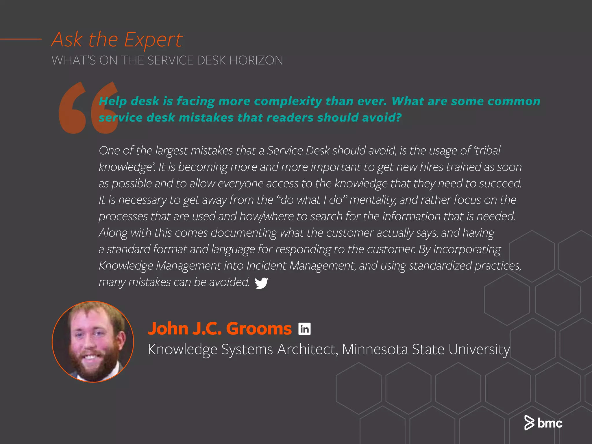 John J.C. Grooms
Knowledge Systems Architect, Minnesota State University
‘‘
Help desk is facing more complexity than ever. What are some common
service desk mistakes that readers should avoid?
One of the largest mistakes that a Service Desk should avoid, is the usage of ‘tribal
knowledge’. It is becoming more and more important to get new hires trained as soon
as possible and to allow everyone access to the knowledge that they need to succeed.
It is necessary to get away from the “do what I do” mentality, and rather focus on the
processes that are used and how/where to search for the information that is needed.
Along with this comes documenting what the customer actually says, and having
a standard format and language for responding to the customer. By incorporating
Knowledge Management into Incident Management, and using standardized practices,
many mistakes can be avoided.
Ask the Expert
WHAT’S ON THE SERVICE DESK HORIZON
 