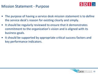 Mission Statement - Purpose
• The purpose of having a service desk mission statement is to define
the service desk’s reason for existing clearly and simply.
• It should be regularly reviewed to ensure that it demonstrates
commitment to the organization’s vision and is aligned with its
business goals.
• It should be supported by appropriate critical success factors and
key performance indicators.
10
 