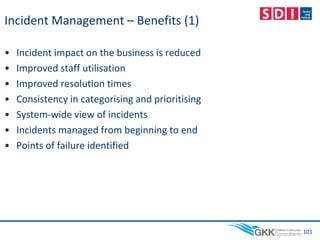 Incident Management – Benefits (1)
• Incident impact on the business is reduced
• Improved staff utilisation
• Improved resolution times
• Consistency in categorising and prioritising
• System-wide view of incidents
• Incidents managed from beginning to end
• Points of failure identified
101
 