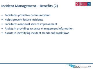 Incident Management – Benefits (2)
• Facilitates proactive communication
• Helps prevent future incidents
• Facilitates continual service improvement
• Assists in providing accurate management information
• Assists in identifying incident trends and workflows
102
 