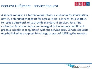 Request Fulfilment - Service Request
A service request is a formal request from a customer for information,
advice, a standard change or for access to an IT service, for example,
to reset a password, or to provide standard IT services for a new
customer. Service requests are managed by the request fulfillment
process, usually in conjunction with the service desk. Service requests
may be linked to a request for change as part of fulfilling the request.
104
 