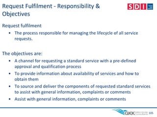 Request Fulfilment - Responsibility &
Objectives
Request fulfilment
• The process responsible for managing the lifecycle of all service
requests.
The objectives are:
• A channel for requesting a standard service with a pre-defined
approval and qualification process
• To provide information about availability of services and how to
obtain them
• To source and deliver the components of requested standard services
to assist with general information, complaints or comments
• Assist with general information, complaints or comments
105
 