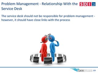 Problem Management - Relationship With the
Service Desk
The service desk should not be responsible for problem management -
however, it should have close links with the process
109
 