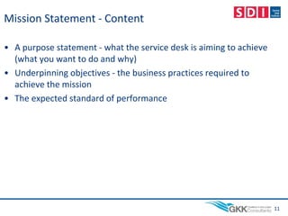 Mission Statement - Content
• A purpose statement - what the service desk is aiming to achieve
(what you want to do and why)
• Underpinning objectives - the business practices required to
achieve the mission
• The expected standard of performance
11
 