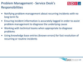 Problem Management - Service Desk’s
Responsibilities
• Notifying problem management about recurring incidents with no
long term fix
• Ensuring incident information is accurately logged in order to assist
problem management to diagnose the underlying cause
• Working with technical teams when appropriate to diagnose
problems
• Using knowledge base entries (known errors) for fast resolution of
recurring or routine incidents
110
 