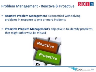 Problem Management - Reactive & Proactive
• Reactive Problem Management is concerned with solving
problems in response to one or more incidents
• Proactive Problem Management's objective is to identify problems
that might otherwise be missed
111
 
