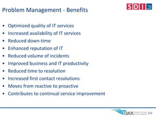 Problem Management - Benefits
• Optimized quality of IT services
• Increased availability of IT services
• Reduced down-time
• Enhanced reputation of IT
• Reduced volume of incidents
• Improved business and IT productivity
• Reduced time to resolution
• Increased first contact resolutions
• Moves from reactive to proactive
• Contributes to continual service improvement
112
 