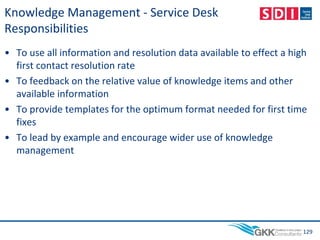 Knowledge Management - Service Desk
Responsibilities
• To use all information and resolution data available to effect a high
first contact resolution rate
• To feedback on the relative value of knowledge items and other
available information
• To provide templates for the optimum format needed for first time
fixes
• To lead by example and encourage wider use of knowledge
management
129
 