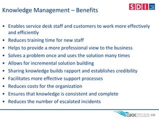 Knowledge Management – Benefits
• Enables service desk staff and customers to work more effectively
and efficiently
• Reduces training time for new staff
• Helps to provide a more professional view to the business
• Solves a problem once and uses the solution many times
• Allows for incremental solution building
• Sharing knowledge builds rapport and establishes credibility
• Facilitates more effective support processes
• Reduces costs for the organization
• Ensures that knowledge is consistent and complete
• Reduces the number of escalated incidents
132
 