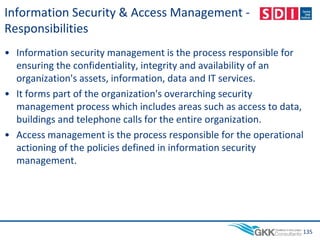 Information Security & Access Management -
Responsibilities
• Information security management is the process responsible for
ensuring the confidentiality, integrity and availability of an
organization's assets, information, data and IT services.
• It forms part of the organization's overarching security
management process which includes areas such as access to data,
buildings and telephone calls for the entire organization.
• Access management is the process responsible for the operational
actioning of the policies defined in information security
management.
135
 