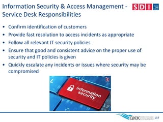 Information Security & Access Management -
Service Desk Responsibilities
• Confirm identification of customers
• Provide fast resolution to access incidents as appropriate
• Follow all relevant IT security policies
• Ensure that good and consistent advice on the proper use of
security and IT policies is given
• Quickly escalate any incidents or issues where security may be
compromised
137
 
