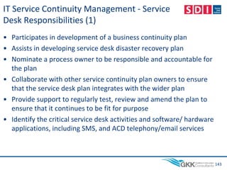 IT Service Continuity Management - Service
Desk Responsibilities (1)
• Participates in development of a business continuity plan
• Assists in developing service desk disaster recovery plan
• Nominate a process owner to be responsible and accountable for
the plan
• Collaborate with other service continuity plan owners to ensure
that the service desk plan integrates with the wider plan
• Provide support to regularly test, review and amend the plan to
ensure that it continues to be fit for purpose
• Identify the critical service desk activities and software/ hardware
applications, including SMS, and ACD telephony/email services
143
 