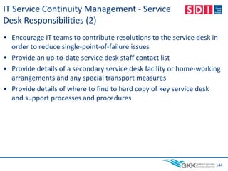 IT Service Continuity Management - Service
Desk Responsibilities (2)
• Encourage IT teams to contribute resolutions to the service desk in
order to reduce single-point-of-failure issues
• Provide an up-to-date service desk staff contact list
• Provide details of a secondary service desk facility or home-working
arrangements and any special transport measures
• Provide details of where to find to hard copy of key service desk
and support processes and procedures
144
 