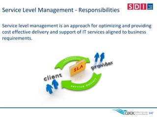Service Level Management - Responsibilities
Service level management is an approach for optimizing and providing
cost effective delivery and support of IT services aligned to business
requirements.
147
 