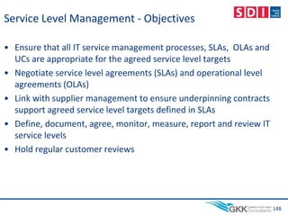Service Level Management - Objectives
• Ensure that all IT service management processes, SLAs, OLAs and
UCs are appropriate for the agreed service level targets
• Negotiate service level agreements (SLAs) and operational level
agreements (OLAs)
• Link with supplier management to ensure underpinning contracts
support agreed service level targets defined in SLAs
• Define, document, agree, monitor, measure, report and review IT
service levels
• Hold regular customer reviews
148
 