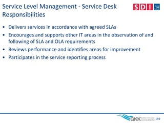 Service Level Management - Service Desk
Responsibilities
• Delivers services in accordance with agreed SLAs
• Encourages and supports other IT areas in the observation of and
following of SLA and OLA requirements
• Reviews performance and identifies areas for improvement
• Participates in the service reporting process
149
 