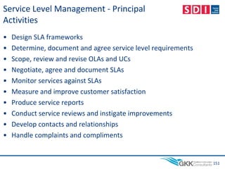 Service Level Management - Principal
Activities
• Design SLA frameworks
• Determine, document and agree service level requirements
• Scope, review and revise OLAs and UCs
• Negotiate, agree and document SLAs
• Monitor services against SLAs
• Measure and improve customer satisfaction
• Produce service reports
• Conduct service reviews and instigate improvements
• Develop contacts and relationships
• Handle complaints and compliments
151
 