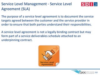 Service Level Management - Service Level
Agreement (SLA)
The purpose of a service level agreement is to document the service
targets agreed between the customer and the service provider in
order to ensure that both parties understand their responsibilities.
A service level agreement is not a legally binding contract but may
form part of a service deliverables schedule attached to an
underpinning contract.
152
 