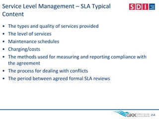 Service Level Management – SLA Typical
Content
• The types and quality of services provided
• The level of services
• Maintenance schedules
• Charging/costs
• The methods used for measuring and reporting compliance with
the agreement
• The process for dealing with conflicts
• The period between agreed formal SLA reviews
154
 