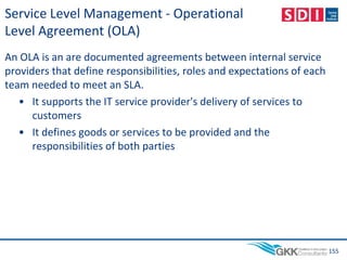 Service Level Management - Operational
Level Agreement (OLA)
An OLA is an are documented agreements between internal service
providers that define responsibilities, roles and expectations of each
team needed to meet an SLA.
• It supports the IT service provider's delivery of services to
customers
• It defines goods or services to be provided and the
responsibilities of both parties
155
 