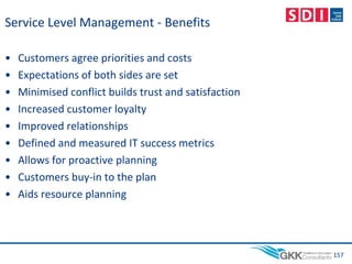 Service Level Management - Benefits
• Customers agree priorities and costs
• Expectations of both sides are set
• Minimised conflict builds trust and satisfaction
• Increased customer loyalty
• Improved relationships
• Defined and measured IT success metrics
• Allows for proactive planning
• Customers buy-in to the plan
• Aids resource planning
157
 