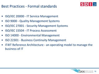 Best Practices - Formal standards
• ISO/IEC 20000 - IT Service Management
• ISO 9000 - Quality Management Systems
• ISO/IEC 27001 - Security Management Systems
• ISO/IEC 15504 - IT Process Assessment
• ISO 14000 - Environmental Management
• ISO 22301 - Business Continuity Management
• IT4IT Reference Architecture - an operating model to manage the
business of IT
16
 