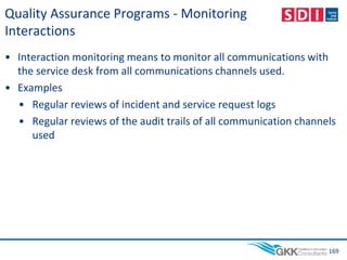Quality Assurance Programs - Monitoring
Interactions
• Interaction monitoring means to monitor all communications with
the service desk from all communications channels used.
• Examples
• Regular reviews of incident and service request logs
• Regular reviews of the audit trails of all communication channels
used
169
 