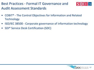 Best Practices - Formal IT Governance and
Audit Assessment Standards
• COBIT® - The Control Objectives for Information and Related
Technology
• ISO/IEC 38500 - Corporate governance of information technology
• SDI® Service Desk Certification (SDC)
17
 