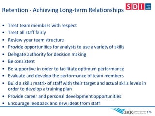 Retention - Achieving Long-term Relationships
• Treat team members with respect
• Treat all staff fairly
• Review your team structure
• Provide opportunities for analysts to use a variety of skills
• Delegate authority for decision making
• Be consistent
• Be supportive in order to facilitate optimum performance
• Evaluate and develop the performance of team members
• Build a skills matrix of staff with their target and actual skills levels in
order to develop a training plan
• Provide career and personal development opportunities
• Encourage feedback and new ideas from staff
176
 