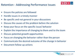 Retention - Addressing Performance Issues
• Ensure the policies are followed
• Handle issues in a timely manner
• Be specific and not general in your discussions
• Discuss the causes of the problem before the solution
• Keep your focus on the specific issue/ behavior
• Explain the importance of changing to them and to the team
• Discuss potential growth opportunities
• Focus on changing the behavior rather than the person
• Communicate the desired outcome of the change in behavior
• Document follow-up actions
177
 