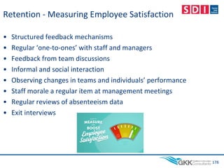 Retention - Measuring Employee Satisfaction
• Structured feedback mechanisms
• Regular ‘one-to-ones’ with staff and managers
• Feedback from team discussions
• Informal and social interaction
• Observing changes in teams and individuals’ performance
• Staff morale a regular item at management meetings
• Regular reviews of absenteeism data
• Exit interviews
178
 