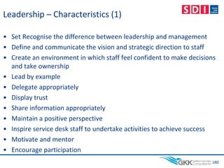 Leadership – Characteristics (1)
• Set Recognise the difference between leadership and management
• Define and communicate the vision and strategic direction to staff
• Create an environment in which staff feel confident to make decisions
and take ownership
• Lead by example
• Delegate appropriately
• Display trust
• Share information appropriately
• Maintain a positive perspective
• Inspire service desk staff to undertake activities to achieve success
• Motivate and mentor
• Encourage participation
180
 