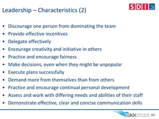 Leadership – Characteristics (2)
• Discourage one person from dominating the team
• Provide effective incentives
• Delegate effectively
• Encourage creativity and initiative in others
• Practice and encourage fairness
• Make decisions, even when they might be unpopular
• Execute plans successfully
• Demand more from themselves than from others
• Practice and encourage continual personal development
• Assess and work with differing needs and abilities of their staff
• Demonstrate effective, clear and concise communication skills
181
 