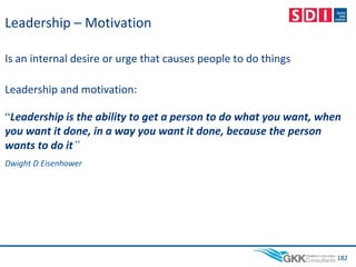 Leadership – Motivation
Is an internal desire or urge that causes people to do things
Leadership and motivation:
“Leadership is the ability to get a person to do what you want, when
you want it done, in a way you want it done, because the person
wants to do it”
Dwight D Eisenhower
182
 