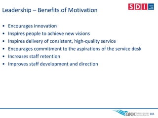 Leadership – Benefits of Motivation
• Encourages innovation
• Inspires people to achieve new visions
• Inspires delivery of consistent, high-quality service
• Encourages commitment to the aspirations of the service desk
• Increases staff retention
• Improves staff development and direction
183
 