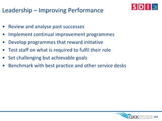 Leadership – Improving Performance
• Review and analyse past successes
• Implement continual improvement programmes
• Develop programmes that reward initiative
• Test staff on what is required to fulfil their role
• Set challenging but achievable goals
• Benchmark with best practice and other service desks
184
 