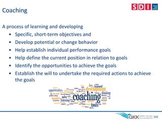 Coaching
A process of learning and developing
• Specific, short-term objectives and
• Develop potential or change behavior
• Help establish individual performance goals
• Help define the current position in relation to goals
• Identify the opportunities to achieve the goals
• Establish the will to undertake the required actions to achieve
the goals
192
 