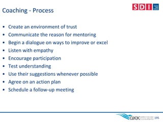 Coaching - Process
• Create an environment of trust
• Communicate the reason for mentoring
• Begin a dialogue on ways to improve or excel
• Listen with empathy
• Encourage participation
• Test understanding
• Use their suggestions whenever possible
• Agree on an action plan
• Schedule a follow-up meeting
195
 