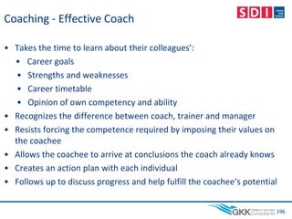 Coaching - Effective Coach
• Takes the time to learn about their colleagues’:
• Career goals
• Strengths and weaknesses
• Career timetable
• Opinion of own competency and ability
• Recognizes the difference between coach, trainer and manager
• Resists forcing the competence required by imposing their values on
the coachee
• Allows the coachee to arrive at conclusions the coach already knows
• Creates an action plan with each individual
• Follows up to discuss progress and help fulfill the coachee’s potential
196
 